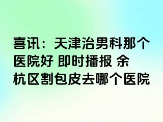 喜讯：天津治男科那个医院好 即时播报 余杭区割包皮去哪个医院