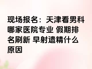 现场报名：天津看男科哪家医院专业 假期排名刷新 早射遗精什么原因