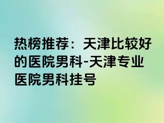 热榜推荐：天津比较好的医院男科-天津专业医院男科挂号