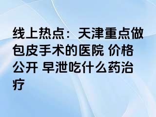 线上热点：天津重点做包皮手术的医院 价格公开 早泄吃什么药治疗