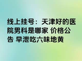 线上挂号：天津好的医院男科是哪家 价格公告 早泄吃六味地黄