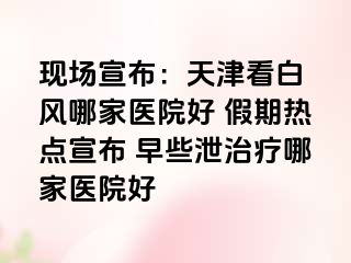 现场宣布：天津看白癲风哪家医院好 假期热点宣布 早些泄治疗哪家医院好