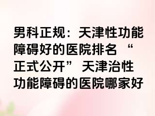 男科正规：天津性功能障碍好的医院排名 “正式公开” 天津治性功能障碍的医院哪家好