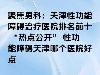 聚焦男科：天津性功能障碍治疗医院排名前十 “热点公开” 性功能障碍天津哪个医院好点