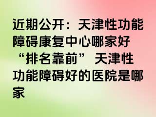 近期公开：天津性功能障碍康复中心哪家好 “排名靠前” 天津性功能障碍好的医院是哪家