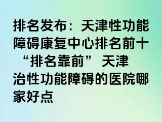 排名发布：天津性功能障碍康复中心排名前十 “排名靠前” 天津治性功能障碍的医院哪家好点