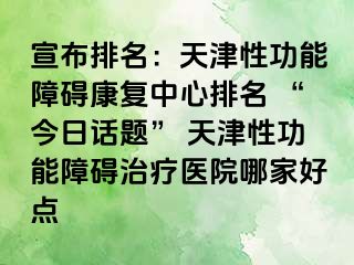 宣布排名：天津性功能障碍康复中心排名 “今日话题” 天津性功能障碍治疗医院哪家好点