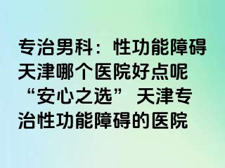 专治男科：性功能障碍天津哪个医院好点呢 “安心之选” 天津专治性功能障碍的医院