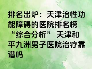 排名出炉：天津治性功能障碍的医院排名榜 “综合分析” 天津和平九洲男子医院治疗靠谱吗