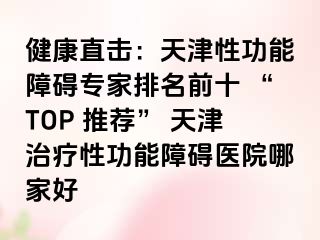 健康直击：天津性功能障碍专家排名前十 “TOP 推荐” 天津治疗性功能障碍医院哪家好