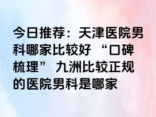 今日推荐：天津医院男科哪家比较好 “口碑梳理” 九洲比较正规的医院男科是哪家