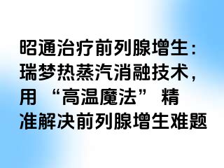 昭通治疗前列腺增生：瑞梦热蒸汽消融技术，用 “高温魔法” 精准解决前列腺增生难题