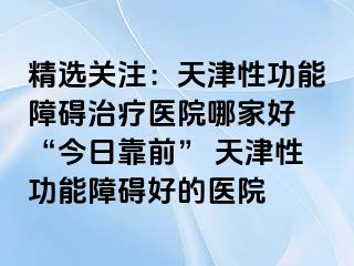 精选关注：天津性功能障碍治疗医院哪家好 “今日靠前” 天津性功能障碍好的医院