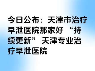 今日公布：天津市治疗早泄医院那家好 “持续更新” 天津专业治疗早泄医院