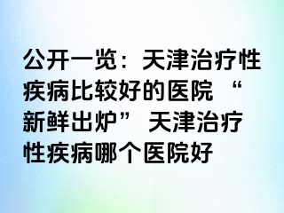 公开一览：天津治疗性疾病比较好的医院 “新鲜出炉” 天津治疗性疾病哪个医院好