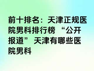 前十排名：天津正规医院男科排行榜 “公开报道” 天津有哪些医院男科
