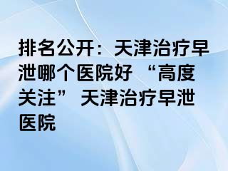 排名公开：天津治疗早泄哪个医院好 “高度关注” 天津治疗早泄医院