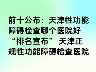 前十公布：天津性功能障碍检查哪个医院好 “排名宣布” 天津正规性功能障碍检查医院