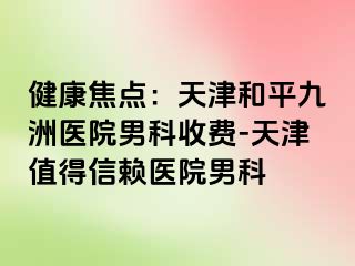 健康焦点：天津和平九洲医院男科收费-天津值得信赖医院男科