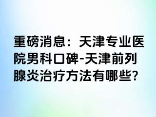重磅消息：天津专业医院男科口碑-天津前列腺炎治疗方法有哪些？