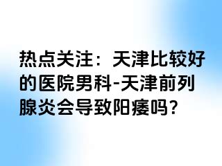 热点关注：天津比较好的医院男科-天津前列腺炎会导致阳痿吗？