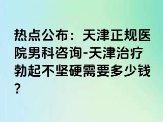 热点公布：天津正规医院男科咨询-天津治疗勃起不坚硬需要多少钱？