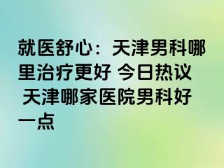 就医舒心：天津男科哪里治疗更好 今日热议 天津哪家医院男科好一点