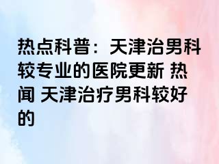 热点科普：天津治男科较专业的医院更新 热闻 天津治疗男科较好的