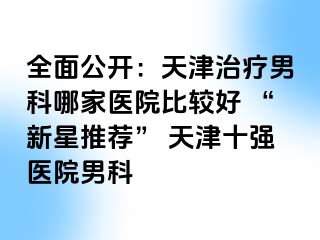 全面公开：天津治疗男科哪家医院比较好 “新星推荐” 天津十强医院男科
