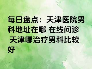 每日盘点：天津医院男科地址在哪 在线问诊 天津哪治疗男科比较好