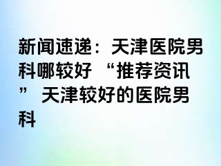 新闻速递：天津医院男科哪较好 “推荐资讯” 天津较好的医院男科