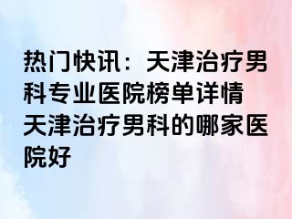 热门快讯：天津治疗男科专业医院榜单详情 天津治疗男科的哪家医院好