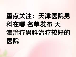 重点关注：天津医院男科在哪 名单发布 天津治疗男科治疗较好的医院