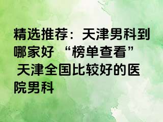 精选推荐：天津男科到哪家好 “榜单查看” 天津全国比较好的医院男科