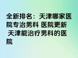 全新排名：天津哪家医院专治男科 医院更新 天津能治疗男科的医院