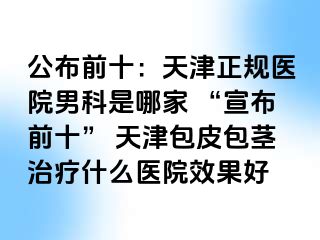 公布前十：天津正规医院男科是哪家 “宣布前十” 天津包皮包茎治疗什么医院效果好