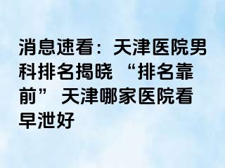 消息速看：天津医院男科排名揭晓 “排名靠前” 天津哪家医院看早泄好