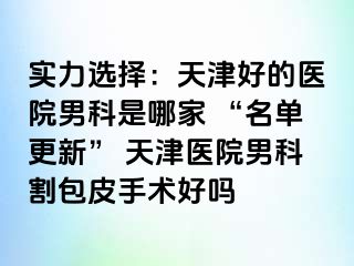 实力选择：天津好的医院男科是哪家 “名单更新” 天津医院男科割包皮手术好吗