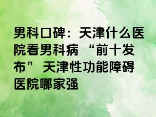 男科口碑：天津什么医院看男科病 “前十发布” 天津性功能障碍医院哪家强