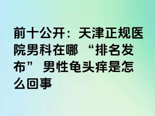 前十公开：天津正规医院男科在哪 “排名发布” 男性龟头痒是怎么回事