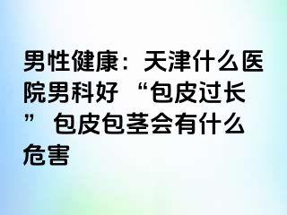 男性健康：天津什么医院男科好 “包皮过长” 包皮包茎会有什么危害