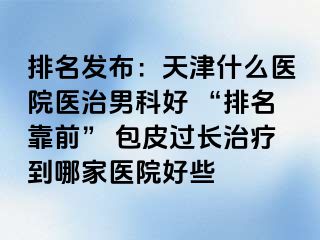 排名发布：天津什么医院医治男科好 “排名靠前” 包皮过长治疗到哪家医院好些