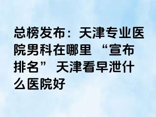 总榜发布：天津专业医院男科在哪里 “宣布排名” 天津看早泄什么医院好
