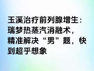 玉溪治疗前列腺增生：瑞梦热蒸汽消融术， 精准解决“男”题，快到超乎想象