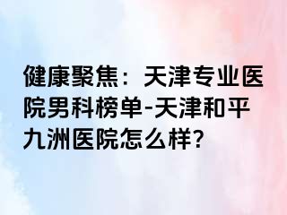 健康聚焦：天津专业医院男科榜单-天津和平九洲医院怎么样？