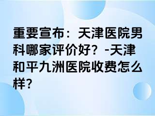 重要宣布：天津医院男科哪家评价好？-天津和平九洲医院收费怎么样？
