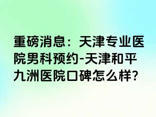 重磅消息：天津专业医院男科预约-天津和平九洲医院口碑怎么样？