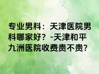 专业男科：天津医院男科哪家好？-天津和平九洲医院收费贵不贵？