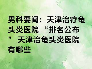 男科要闻：天津治疗龟头炎医院 “排名公布” 天津治龟头炎医院有哪些