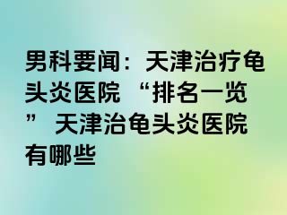 男科要闻：天津治疗龟头炎医院 “排名一览” 天津治龟头炎医院有哪些